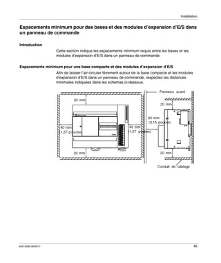 Installation

Espacements minimum pour des bases et des modules d’expansion d’E/S dans
un panneau de commande
Introduction
Cette section indique les espacements minimum requis entre les bases et les
modules d’expansion d’E/S dans un panneau de commande.
Espacements minimum pour une base compacte et des modules d’expansion d’E/S
Afin de laisser l’air circuler librement autour de la base compacte et les modules
d’expansion d’E/S dans un panneau de commande, respectez les distances
minimales indiquées dans les schémas ci-dessous.

35013236 06/2011

45

 