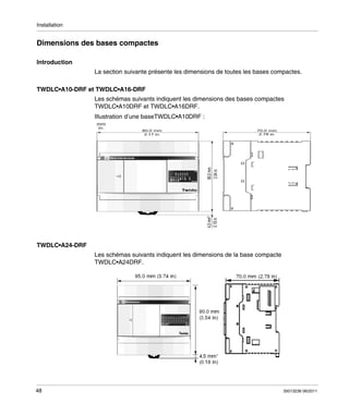 Installation

Dimensions des bases compactes
Introduction
La section suivante présente les dimensions de toutes les bases compactes.
TWDLC•A10-DRF et TWDLC•A16-DRF
Les schémas suivants indiquent les dimensions des bases compactes
TWDLC•A10DRF et TWDLC•A16DRF.
Illustration d’une baseTWDLC•A10DRF :
80,0 mm
3.17 in.

70,0 mm
2.78 in.

4,5 mm*
0.18 in.

90,0 mm
3.54 in.

mm
in.

TWDLC•A24-DRF
Les schémas suivants indiquent les dimensions de la base compacte
TWDLC•A24DRF.

48

35013236 06/2011

 
