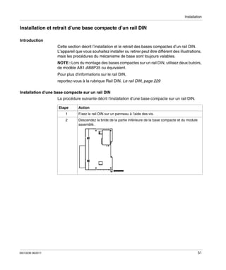 Installation

Installation et retrait d’une base compacte d’un rail DIN
Introduction
Cette section décrit l’installation et le retrait des bases compactes d’un rail DIN.
L’appareil que vous souhaitez installer ou retirer peut être différent des illustrations,
mais les procédures du mécanisme de base sont toujours valables.
NOTE : Lors du montage des bases compactes sur un rail DIN, utilisez deux butoirs,
de modèle AB1-AB8P35 ou équivalent.
Pour plus d’informations sur le rail DIN,
reportez-vous à la rubrique Rail DIN. Le rail DIN, page 229
Installation d’une base compacte sur un rail DIN
La procédure suivante décrit l’installation d’une base compacte sur un rail DIN.
Etape

Action

1
2

35013236 06/2011

Fixez le rail DIN sur un panneau à l’aide des vis.
Descendez la bride de la partie inférieure de la base compacte et du module
assemblé.

51

 