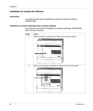 Installation

Installation du module de l’afficheur
Introduction
La section suivante décrit les différentes parties du module de l’afficheur
TWDXCPODC.
Installation du module d’affichage dans une base compacte
La procédure suivante décrit l’installation du module d’affichage TWDXCPODC
dans une base compacte.
Etape

Action

1

2

54

Retirez le cache du connecteur de l’afficheur de la base compacte.

Repérez le connecteur de l’afficheur à l’intérieur de la base compacte.

35013236 06/2011

 