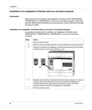 Installation

Installation d’un adaptateur d’interface série sur une base compacte
Introduction
Cette section décrit l’installation de l’adaptateur d’interface série TWDNAC232D,
TWDNAC485D, ou TWDNAC485T sur le port 2 d’une base compacte. Votre base
peut être différente des illustrations de ces procédures, mais le mécanisme de base
est toujours valable.
Installation d’un adaptateur d’interface série sur le port 2 d’une base compacte
La procédure suivante décrit l’installation de l’adaptateur d’interface série
TWDNAC232D, TWDNAC485D ou TWDNAC485T sur le port 2 d’une base
compacte.
Etape

Action

1

Retirez le cache cartouche situé dans la partie inférieure de la base compacte.

3

Insérez le connecteur de l’adaptateur d’interface série dans le port 2 de la base
compacte jusqu’à ce que vous entendiez un "clic".

4

Regardez dans l’ouverture située dans le bas de la base compact, où se trouve
le cache cartouche et assurez-vous que le connecteur de l’adaptateur de
l’interface série est bien inséré dans le connecteur du port 2 de la base
compacte. Ajustez la position de l’adaptateur si nécessaire.

5

56

Ouvrez la porte d’accès.

2

Fixez le cache cartouche.

35013236 06/2011

 