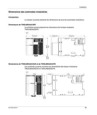 Installation

Dimensions des automates modulaires
Introduction
La section suivante présente les dimensions de tous les automates modulaires.
Dimensions de TWDLMDA20-DRT
Le schéma suivant présente les dimensions de la base modulaire
TWDLMDA20DRT.
mm
in.
47,5 mm
1.87 in.

70,0 mm
2.76 in.

4,5 mm*
0.18 in.

90,0 mm
3.54 in.

14,6 mm
0.57 in.

Dimensions de TWDLMDA20-DUK et de TWDLMDA20-DTK
Les schémas suivants montrent les dimensions des bases modulaires
TWDLMDA20DUK et TWDLMDA20DTK.
mm
in.
11,3
0.44

70
2.76

4,5 (1)
0.18 (1)

90
3.54

34,5
1.39

35013236 06/2011

65

 