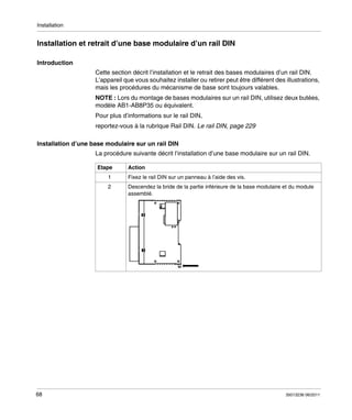 Installation

Installation et retrait d’une base modulaire d’un rail DIN
Introduction
Cette section décrit l’installation et le retrait des bases modulaires d’un rail DIN.
L’appareil que vous souhaitez installer ou retirer peut être différent des illustrations,
mais les procédures du mécanisme de base sont toujours valables.
NOTE : Lors du montage de bases modulaires sur un rail DIN, utilisez deux butées,
modèle AB1-AB8P35 ou équivalent.
Pour plus d’informations sur le rail DIN,
reportez-vous à la rubrique Rail DIN. Le rail DIN, page 229
Installation d’une base modulaire sur un rail DIN
La procédure suivante décrit l’installation d’une base modulaire sur un rail DIN.
Etape

Action

1
2

68

Fixez le rail DIN sur un panneau à l’aide des vis.
Descendez la bride de la partie inférieure de la base modulaire et du module
assemblé.

35013236 06/2011

 