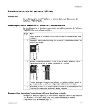 Installation

Installation du module d’extension de l’afficheur
Introduction
La section suivante décrit l’installation et le retrait du module d’expansion de
l’afficheur TWDXCPODM.
Assemblage du module d’expansion de l’afficheur sur une base modulaire
La procédure suivante décrit comment monter le module d’extension de l’afficheur
TWDXCPODM sur une base modulaire.
Etape

Action

1

Retirez le cache du connecteur de communication sur le côté gauche de la base
modulaire.

2

Vérifiez que le bouton de verrouillage noir du module d’extension de l’afficheur est
relâché (vers le haut).

3

Alignez l’ouverture du connecteur du côté gauche de la base modulaire avec le
connecteur du côté droit du module d’expansion de l’afficheur.

4

Poussez le module d’expansion avec afficheur vers la base modulaire jusqu’à ce
que vous entendiez un "clic" vous indiquant qu’il est correctement installé.

5

Abaissez le bouton à accrochage noir situé au sommet du module d’expansion de
l’afficheur afin de verrouiller le module à la base modulaire.

Désassemblage du module d’expansion de l’afficheur d’une base modulaire
Pour plus de détail sur la procédure pour retirer le module d’extension de l’afficheur
TWDXCPODM d’une base modulaire, voir Désassemblage d’un module
d’expansion d’E/S d’une base, page 44.
35013236 06/2011

71

 