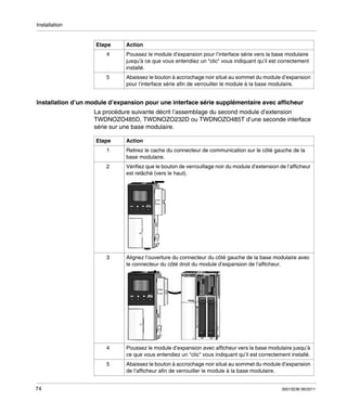 Installation

Etape

Action

4

Poussez le module d’expansion pour l’interface série vers la base modulaire
jusqu’à ce que vous entendiez un "clic" vous indiquant qu’il est correctement
installé.

5

Abaissez le bouton à accrochage noir situé au sommet du module d’expansion
pour l’interface série afin de verrouiller le module à la base modulaire.

Installation d’un module d’expansion pour une interface série supplémentaire avec afficheur
La procédure suivante décrit l’assemblage du second module d’extension
TWDNOZO485D, TWDNOZO232D ou TWDNOZO485T d’une seconde interface
série sur une base modulaire.
Etape

Action

1
2

Vérifiez que le bouton de verrouillage noir du module d’extension de l’afficheur
est relâché (vers le haut).

3

Alignez l’ouverture du connecteur du côté gauche de la base modulaire avec
le connecteur du côté droit du module d’expansion de l’afficheur.

4

Poussez le module d’expansion avec afficheur vers la base modulaire jusqu’à
ce que vous entendiez un "clic" vous indiquant qu’il est correctement installé.

5

74

Retirez le cache du connecteur de communication sur le côté gauche de la
base modulaire.

Abaissez le bouton à accrochage noir situé au sommet du module d’expansion
de l’afficheur afin de verrouiller le module à la base modulaire.
35013236 06/2011

 
