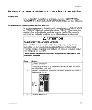 Installation

Installation d’une cartouche mémoire ou horodateur dans une base modulaire
Introduction
Cette section décrit l’installation de la cartouche mémoire TWDXCPMFK32 ou
TWDXCPMFK64, et de la cartouche RTC TWDXCPRTC dans une base modulaire.
Installation d’une cartouche dans une base modulaire
La procédure suivante décrit l’installation de la cartouche mémoire TWDXCPMFK32
ou TWDXCPMFK64 et de la cartouche horodateur TWDXCPRTC dans une base
modulaire. Une seule cartouche horodateur peut être installée. Une cartouche
mémoire et une cartouche horodateur peuvent être installées simultanément.

ATTENTION
RISQUE DE DETERIORATION DU MATERIEL
Faites attention de ne pas toucher les broches lorsque vous manipulez les
cartouches. Les composants électriques des cartouches sont sensibles à
l’électricité statique. Respectez les procédures anti-statiques adéquates lorsque
vous manipulez une cartouche.
Le non-respect de ces instructions peut provoquer des blessures ou des
dommages matériels.
Etape

Action

1

Enlevez le cache cartouche en maintenant et en tirant les bords opposés du
cache jusqu’à son retrait total.

3

Insérez la cartouche dans le connecteur de la base modulaire jusqu’à ce que
vous entendiez un "clic".

4

35013236 06/2011

Ouvrez la porte d’accès.

2

Fermez la porte d’accès.

77

 