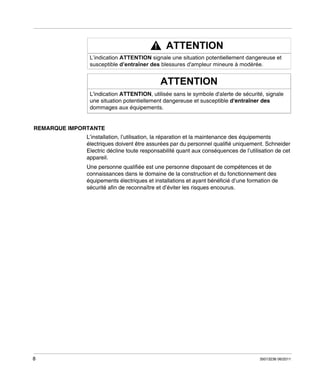 REMARQUE IMPORTANTE
L’installation, l’utilisation, la réparation et la maintenance des équipements
électriques doivent être assurées par du personnel qualifié uniquement. Schneider
Electric décline toute responsabilité quant aux conséquences de l’utilisation de cet
appareil.
Une personne qualifiée est une personne disposant de compétences et de
connaissances dans le domaine de la construction et du fonctionnement des
équipements électriques et installations et ayant bénéficié d’une formation de
sécurité afin de reconnaître et d’éviter les risques encourus.

8

35013236 06/2011

 