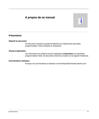 A propos de ce manuel

Présentation
Objectif du document
Ce document constitue le guide de référence du matériel des automates
programmables Twido compacts et modulaires.
Champ d’application
Les informations du présent manuel s’appliquent uniquement aux automates
programmables Twido. Ce document concerne la version 2.3 du logiciel TwidoSuite.
Commentaires utilisateur
Envoyez vos commentaires à l’adresse e-mail techpub@schneider-electric.com

35013236 06/2011

9

 