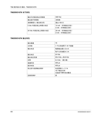 TM2 数字量 I/O 模块 - TM2DDO16TK

TM2DDO16TK 电气特性
输出与内部总线之间隔离

500 Vac

输出端子间隔离

未隔离

连接器插入 / 拔出耐久性

超过 100 次

5 Vdc 内部总线上的最大电流

15 mA （所有输出开启）
5 mA （所有输出关闭）

24 Vdc 内部总线上的最大电流

20 mA （所有输出开启）
0 mA （所有输出关闭）

TM2DDO16TK 输出特性
输出通道

16

公共端

1 个公共端用于 16 个通道

输出电流

每路输出最大 0.4 A
每个公共端最大 2 A

输出电压
输出电压范围

20.4 Vdc...28.8 Vdc

压降

0.4 Vdc （最大值）

接通时间

450 µs

断开时间

450 µs

防过流与短路输出保护

电流限制 I < 1.7 A
16 个输出关闭
当温度下降时自动重启

反极性保护

100

24 Vdc

是

EIO0000000033 06/2011

 