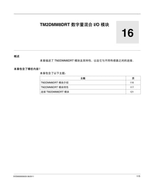 Modicon TM2
TM2 数字量 I/O 模块 - TM2DMM8DRT
EIO0000000033 06/2011

TM2DMM8DRT 数字量混合 I/O 模块

16
概述
本章描述了 TM2DMM8DRT 模块及其特性，以及它与不同传感器之间的连接。
本章包含了哪些内容？
本章包含了以下主题：
主题

页

TM2DMM8DRT 模块介绍
TM2DMM8DRT 模块特性

117

连接 TM2DMM8DRT 模块

EIO0000000033 06/2011

116

121

115

 