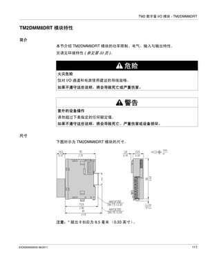 TM2 数字量 I/O 模块 - TM2DMM8DRT

TM2DMM8DRT 模块特性
简介
本节介绍 TM2DMM8DRT 模块的功率限制、电气、输入与输出特性。
另请见环境特性 ( 参见第 33 页 )。

危险
火灾危险
仅对 I/O 通道和电源使用建议的导线规格。
如果不遵守这些说明，将会导致死亡或严重伤害。

警告
意外的设备操作
请勿超过下表指定的任何额定值。
如果不遵守这些说明，将会导致死亡、严重伤害或设备损坏。
尺寸
下图所示为 TM2DMM8DRT 模块的尺寸。

注意：* 拔出卡扣后为 8.5 毫米 （0.33 英寸）
。

EIO0000000033 06/2011

117

 