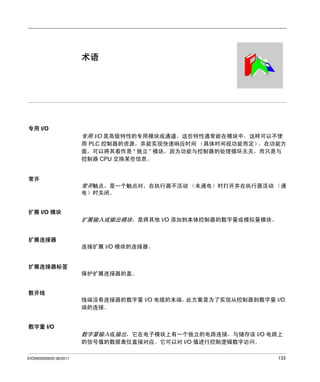 Modicon TM2
术语
EIO0000000033 06/2011

术语

专用 I/O

专用 I/O 是高级特性的专用模块或通道。这些特性通常嵌在模块中，这样可以不使
用 PLC 控制器的资源，并能实现快速响应时间 （具体时间视功能而定）
。在功能方
面，可以将其看作是 “ 独立 ” 模块，因为功能与控制器的处理循环无关，而只是与
控制器 CPU 交换某些信息。

常开

常开触点，是一个触点对，在执行器不活动 （未通电）时打开并在执行器活动 （通
电）时关闭。
扩展 I/O 模块

扩展输入或输出模块，是将其他 I/O 添加到本体控制器的数字量或模拟量模块。
扩展连接器
连接扩展 I/O 模块的连接器。

扩展连接器标签
保护扩展连接器的盖。
散开线
线端没有连接器的数字量 I/O 电缆的末端。
此方案是为了实现从控制器到数字量 I/O
端的连接。
数字量 I/O

数字量输入或输出，它在电子模块上有一个独立的电路连接，与储存该 I/O 电路上
的信号值的数据表位直接对应。它可以对 I/O 值进行控制逻辑数字访问。
EIO0000000033 06/2011

133

 