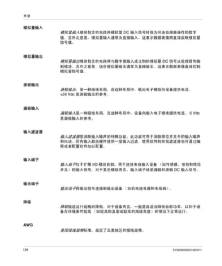术语

模拟量输入

模拟量输入模块包含的电路将模拟量 DC 输入信号转换为可由处理器操作的数字
值。言外之意是，模拟量输入通常为直接输入。这表示数据表值将直接反映模拟量
信号值。

模拟量输出

模拟量输出模块包含的电路将与数字值输入成比例的模拟量 DC 信号从处理器传输
到模块。言外之意是，这些模拟量输出通常为直接输出。这表示数据表值直接控制
模拟量信号值。
源极输出

源极输出，是一种接线布局，在这种布局中，输出电子模块向设备提供电流。
+24 Vdc 是源极输出的参考。

漏极输入

漏极输入是一种接线布局，在这种布局中，设备向输入电子模块提供电流。 0 Vdc
是漏极输入的参考。
输入滤波器

输入滤波器是消除输入噪声的特殊功能。此功能可用于消除限位开关中的输入噪声
和抖动。所有输入都由硬件提供一层输入过滤。使用软件的其他滤波器也可通过编
程或者配置软件加以配置。
输入端子

输入端子位于扩展 I/O 模块前部，用于连接来自输入设备 （如传感器、按钮和限位
开关）的输入信号。对于某些模块而言，输入端子接受漏极和源极 DC 输入信号。

输出端子

输出端子将输出信号连接到输出设备 （如机电继电器和电磁阀）
。
降级

降级描述运行规格的降低。对于设备而言，一般是指适当降低标称功率，以利于设
备在环境条件较高 （如较高的温度或较高的海拔高度）的情况下正常运行。

AWG

美国接线规格标准，规定了北美地区的接线规格。

134

EIO0000000033 06/2011

 