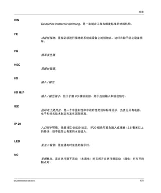 术语

DIN
Deutsches Institut für Normung，是一家制定工程和维度标准的德国机构。

FE

功能性接地，是指必须进行接地的系统或设备上的接地点，这样有助于防止设备损
坏。

FG

频率发生器
HSC

高速计数器。
I/O

输入 / 输出
I/O 端子

输入 / 输出端子，位于扩展 I/O 模块前部，用于连接输入和输出信号。

IEC

国际电工委员会，是一个非盈利性和非政府性的国际标准组织，负责为所有电器、
电子和相关技术制定和发布国际标准。

IP 20

入口防护等级，依据 IEC 60529 划定。 IP20 模块可避免进入或接触 12.5 毫米以上
的物体；但不能防止有害的水份进入。

LED

发光二极管，是在通电时发亮的指示灯。
NC

常闭触点，是在执行器不活动 （未通电）时关闭并在执行器活动 （通电）时打开的
触点对。

EIO0000000033 06/2011

135

 