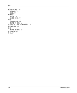 索引

数字量 I/O 模块 , 15
物理描述 , 17
规格 , 15
物理描述
端子块 , 17
连接器 HE10, 17
电缆
Telefast 电缆 , 18
数字量 I/O 电缆 , 18
端子块头夹 （型号 AB1AB8P35） , 18
装配至控制器 , 22
规格
数字量 I/O 模块 , 15
认证和标准 , 131
附件 , 18

138

EIO0000000033 06/2011

 