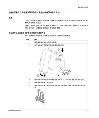 实现概述与规则

在安装导轨上安装和拆卸带有扩展模块的控制器的方法
概述
本节介绍在安装导轨上安装带有扩展模块的控制器以及从安装导轨上拆卸带有扩展
模块的控制器的方法。
注意：在安装导轨上安装控制器及其模块时，请安装两个 AB1 AB8P35 型或类似的
端子块头夹，以提高总成的抗冲击与抗振性能。
在安装导轨上安装带有扩展模块的控制器的方法
以下步骤描述如何在安装导轨上安装带有扩展模块的控制器：
步骤

操作

1

向下拉动位于控制器和模块总成底部的钩锁。

3

将控制器和模块的顶部凹槽放在安装导轨上，并向安装导轨方向下按总成。

4

将模块的钩锁推入安装导轨。

5

EIO0000000033 06/2011

使用螺钉将安装导轨固定到面板上。

2

将两个端子块头夹装在控制器与模块总成的两侧，以最大限度地避免侧向移
动。

25

 