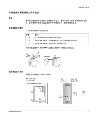 实现概述与规则

如何直接在面板表面上安装模块
概述
本节介绍使用面板安装套件安装模块的方法。本节还提供了所有模块的安装孔布
局。您的模块可能会与这些图所示中的模块不同，但步骤依然适用。
安装面板安装套件
以下步骤介绍如何安装固定条。
步骤

操作

1

向上推动钩锁将钩锁从模块的背部拆下。

2

将固定条插入拆除了钩锁的插槽中，在此过程中确保挂钩在外。

3

将固定条插入插槽，直到挂钩没入模块的凹处。

下列示意图显示将 TWDXMT5 面板安装套件与模块连接的方法：

2

1

TWD XMT5

3

模块的安装孔布局
下图显示所有模块的安装孔布局：
6,3
0.25

3
0.12

EIO0000000033 06/2011

2xØ 4,3
2xØ 0.17

103
4.06

M4 x 6/8 mm
0.24/0.31 in

mm
in

27

 