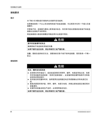 实现概述与规则

接线要求
简介
对 TM2 I/O 模块进行接线时必须遵守多项规则。
如果模块具有一个以上完全相同的端子块或连接器，可以将其中任何一个插入任意
插槽中。
尽管端子块、连接器与模块上配有指示标志，但仍有可能出现错误安装端子块或连
接器以及接线不当的情况。
将连接器插入错误的插槽会导致应用中出现意外情况。

危险
意外的设备操作或电击
确保将端子块连接至其指定位置。
如果不遵守这些说明，将会导致死亡或严重伤害。
注意： 借助合适的标识方法，清楚地标识各个端子块和连接器，使其各有一个唯一
标记。
接线准则

危险
电击、爆炸或电弧危险
在卸除任何护盖或门，或安装或卸除任何附件、硬件、电缆或导线之前，先断
开所有设备的电源连接 （包括已连接设备）
，此设备的相应硬件指南中另有指
定的特定情况除外。
在所指出的位置和时间，始终使用合适的额定电压传感器确认所有电源已关
闭。
更换并紧固所有护盖、附件、硬件、电缆与电线，并确认接地连接正确后再对
设备通电。
在操作本设备及相关产品时，必须使用指定电压。
如果不遵守这些说明，将会导致死亡或严重伤害。

28

EIO0000000033 06/2011

 