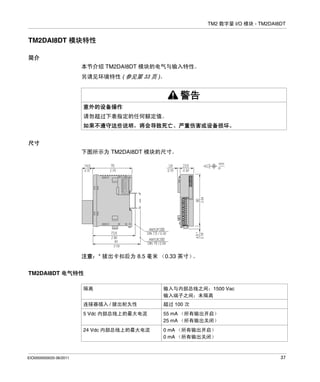 TM2 数字量 I/O 模块 - TM2DAI8DT

TM2DAI8DT 模块特性
简介
本节介绍 TM2DAI8DT 模块的电气与输入特性。
另请见环境特性 ( 参见第 33 页 )。

警告
意外的设备操作
请勿超过下表指定的任何额定值。
如果不遵守这些说明，将会导致死亡、严重伤害或设备损坏。
尺寸
下图所示为 TM2DAI8DT 模块的尺寸。

注意：* 拔出卡扣后为 8.5 毫米 （0.33 英寸）
。
TM2DAI8DT 电气特性
隔离
连接器插入 / 拔出耐久性

超过 100 次

5 Vdc 内部总线上的最大电流

55 mA （所有输出开启）
25 mA （所有输出关闭）

24 Vdc 内部总线上的最大电流

EIO0000000033 06/2011

输入与内部总线之间：1500 Vac
输入端子之间：未隔离

0 mA （所有输出开启）
0 mA （所有输出关闭）

37

 