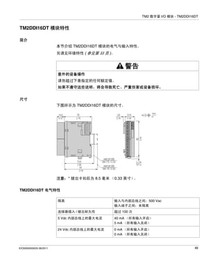 TM2 数字量 I/O 模块 - TM2DDI16DT

TM2DDI16DT 模块特性
简介
本节介绍 TM2DDI16DT 模块的电气与输入特性。
另请见环境特性 ( 参见第 33 页 )。

警告
意外的设备操作
请勿超过下表指定的任何额定值。
如果不遵守这些说明，将会导致死亡、严重伤害或设备损坏。
尺寸
下图所示为 TM2DDI16DT 模块的尺寸。

注意：* 拔出卡扣后为 8.5 毫米 （0.33 英寸）
。
TM2DDI16DT 电气特性
隔离
连接器插入 / 拔出耐久性

超过 100 次

5 Vdc 内部总线上的最大电流

40 mA （所有输入开启）
5 mA （所有输入关闭）

24 Vdc 内部总线上的最大电流

EIO0000000033 06/2011

输入与内部总线之间：500 Vac
输入端子之间：未隔离

0 mA （所有输入开启）
0 mA （所有输入关闭）

49

 