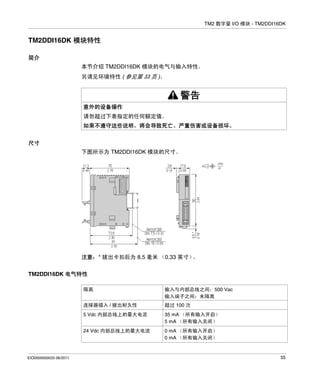 TM2 数字量 I/O 模块 - TM2DDI16DK

TM2DDI16DK 模块特性
简介
本节介绍 TM2DDI16DK 模块的电气与输入特性。
另请见环境特性 ( 参见第 33 页 )。

警告
意外的设备操作
请勿超过下表指定的任何额定值。
如果不遵守这些说明，将会导致死亡、严重伤害或设备损坏。
尺寸
下图所示为 TM2DDI16DK 模块的尺寸。

注意：* 拔出卡扣后为 8.5 毫米 （0.33 英寸）
。
TM2DDI16DK 电气特性
隔离
连接器插入 / 拔出耐久性

超过 100 次

5 Vdc 内部总线上的最大电流

35 mA （所有输入开启）
5 mA （所有输入关闭）

24 Vdc 内部总线上的最大电流

EIO0000000033 06/2011

输入与内部总线之间：500 Vac
输入端子之间：未隔离

0 mA （所有输入开启）
0 mA （所有输入关闭）

55

 
