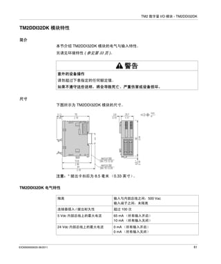 TM2 数字量 I/O 模块 - TM2DDI32DK

TM2DDI32DK 模块特性
简介
本节介绍 TM2DDI32DK 模块的电气与输入特性。
另请见环境特性 ( 参见第 33 页 )。

警告
意外的设备操作
请勿超过下表指定的任何额定值。
如果不遵守这些说明，将会导致死亡、严重伤害或设备损坏。
尺寸
下图所示为 TM2DDI32DK 模块的尺寸。

注意：* 拔出卡扣后为 8.5 毫米 （0.33 英寸）
。
TM2DDI32DK 电气特性
隔离
连接器插入 / 拔出耐久性

超过 100 次

5 Vdc 内部总线上的最大电流

65 mA （所有输入开启）
10 mA （所有输入关闭）

24 Vdc 内部总线上的最大电流

EIO0000000033 06/2011

输入与内部总线之间：500 Vac
输入端子之间：未隔离

0 mA （所有输入开启）
0 mA （所有输入关闭）

61

 