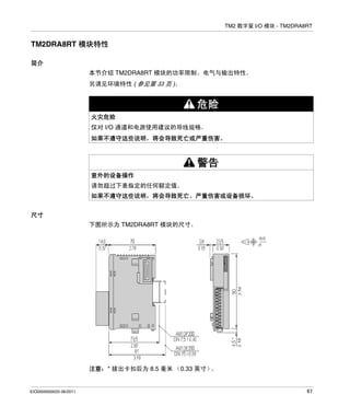 TM2 数字量 I/O 模块 - TM2DRA8RT

TM2DRA8RT 模块特性
简介
本节介绍 TM2DRA8RT 模块的功率限制、电气与输出特性。
另请见环境特性 ( 参见第 33 页 )。

危险
火灾危险
仅对 I/O 通道和电源使用建议的导线规格。
如果不遵守这些说明，将会导致死亡或严重伤害。

警告
意外的设备操作
请勿超过下表指定的任何额定值。
如果不遵守这些说明，将会导致死亡、严重伤害或设备损坏。
尺寸
下图所示为 TM2DRA8RT 模块的尺寸。

注意：* 拔出卡扣后为 8.5 毫米 （0.33 英寸）
。

EIO0000000033 06/2011

67

 