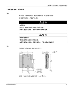 TM2 数字量 I/O 模块 - TM2DRA16RT

TM2DRA16RT 模块特性
简介
本节介绍 TM2DRA16RT 模块的功率限制、电气与输出特性。
另请见环境特性 ( 参见第 33 页 )。

危险
火灾危险
仅对 I/O 通道和电源使用建议的导线规格。
如果不遵守这些说明，将会导致死亡或严重伤害。

警告
意外的设备操作
请勿超过下表指定的任何额定值。
如果不遵守这些说明，将会导致死亡、严重伤害或设备损坏。
尺寸
下图所示为 TM2DRA16RT 模块的尺寸。

注意：* 拔出卡扣后为 8.5 毫米 （0.33 英寸）
。

EIO0000000033 06/2011

73

 