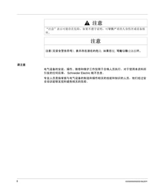 请注意
电气设备的安装、操作、维修和维护工作仅限于合格人员执行。 对于使用本资料所
引发的任何后果， Schneider Electric 概不负责。
专业人员是指掌握与电气设备的制造和操作相关的技能和知识的人员，他们经过安
全培训能够发现和避免相关的危险。

8

EIO0000000033 06/2011

 