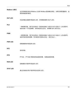 术语

Modbus 从模式
允许控制器对来自 Modbus 主站的 Modbus 查询做出响应，如果没有配置通讯，这
将是缺省通讯模式。

OUT LED
对应的输出接通时亮起的 LED。所有模块都有 OUT LED。

PLS
一种特殊功能。用户定义的这一功能块在输出 %Q0.0.0 或 %Q0.0.1 上生成信号。
该信号有一个可变周期，但有恒定的占空比，即周期 50% 的开关比。

PWM
一种特殊功能。用户定义的这一功能块在输出 %Q0.0.0 或 %Q0.0.1 上生成信号。
该信号有恒定的周期，但可能有可变的占空比 （即开关比）
。

PWR LED
控制器通电时亮起的 LED。

RTC
实时时钟。

RTD
PT100、 PT1000 等类型的温度探测器。电阻温度探测器。

RUN LED
控制器执行程序时亮起的 LED。

STAT LED
通过闪烁指示用户程序特定状态的 LED。

35013255 06/2011

101

 
