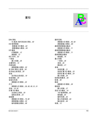 Twido 可编程控制器
索引
35013255 06/2011

索引

DIN 滑轨
15 毫米 AM1DE200 滑轨 , 92
I/O 使用限制
离散量 I/O 模块 , 83
离散量输入模块 , 54
I/O 模块
扩展模块 , 12
离散量 , 12
IEC 符号 , 93
一体型
最小间隙 , 26
主要特性 , 14
内部电路
离散量输入模块 , 53
在 DIN 滑轨上安装 , 34
在开始之前阅读 , 20
安装
在开始之前阅读 , 19
安装准备 , 20
安装孔布局
离散量 I/O 模块 , 33
尺寸
离散量 I/O 模块 , 29, 30, 30, 31, 31
开始 , 19, 20
扩展 I/O 模块
从本体上拆卸 , 25
装配至本体 , 23
接线图
离散量 I/O 模块 , 74, 85
离散量输入模块 , 55
继电器输出模块 , 66

35013255 06/2011

B
C
A
操作范围
离散量 I/O 模块 , 45, 83
离散量输入模块 , 60
晶体管源极输出触点
离散量 I/O 模块 , 71
晶体管漏极输出触点
离散量 I/O 模块 , 71
晶体管输出模块
接线图 , 74
最小间隙
一体型 , 26
本体 , 26
模块型 , 27
本体
安装位置 , 21
安装扩展 I/O 模块 , 23
拆卸扩展 I/O 模块 , 25
最小间隙 , 26
机构标准要求 , 95
标准 , 95
概述
离散量 I/O 模块 , 39
模块型
最小间隙 , 27
混合 I/O 模块 , 14
I/O 使用限制 , 83
接线图 , 85
操作范围 , 83
输入内部电路 , 83
输出延迟 , 84
电缆 , 13

103

 