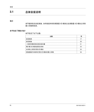 安装

2.1

总体安装说明

简介
本节提供有关安装准备、
如何组装和拆卸离散量 I/O 模块以及离散量 I/O 模块之间的
最小间隙等信息。
本节包含了哪些内容？
本节包含了以下主题：
主题
安装指南

页
17

安装准备

20

一体型和模块型本体安装位置

21

将扩展 I/O 模块装配至本体

25

控制面板中本体和扩展 I/O 模块的最小间隙

16

23

从本体上拆卸扩展 I/O 模块

26

35013255 06/2011

 