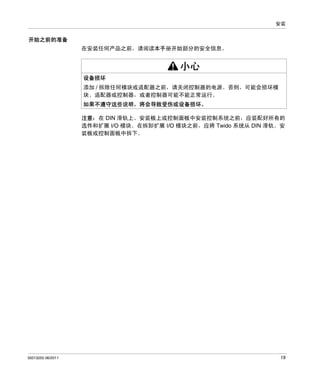 安装

开始之前的准备
在安装任何产品之前，请阅读本手册开始部分的安全信息。

小心
设备损坏
添加 / 拆除任何模块或适配器之前，请关闭控制器的电源。否则，可能会损坏模
块、适配器或控制器，或者控制器可能不能正常运行。
如果不遵守这些说明，将会导致受伤或设备损坏。
注意：在 DIN 滑轨上、安装板上或控制面板中安装控制系统之前，应装配好所有的
选件和扩展 I/O 模块。在拆卸扩展 I/O 模块之前，应将 Twido 系统从 DIN 滑轨、安
装板或控制面板中拆下。

35013255 06/2011

19

 