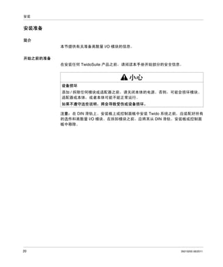安装

安装准备
简介
本节提供有关准备离散量 I/O 模块的信息。
开始之前的准备
在安装任何 TwidoSuite 产品之前，请阅读本手册开始部分的安全信息。

小心
设备损坏
添加 / 拆除任何模块或适配器之前，请关闭本体的电源。否则，可能会损坏模块、
适配器或本体，或者本体可能不能正常运行。
如果不遵守这些说明，将会导致受伤或设备损坏。
注意： 在 DIN 滑轨上、安装板上或控制面板中安装 Twido 系统之前，应装配好所有
的选件和离散量 I/O 模块。在拆卸模块之前，应将其从 DIN 滑轨、安装板或控制面
板中移除。

20

35013255 06/2011

 