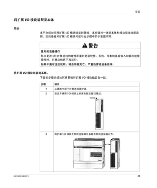 安装

将扩展 I/O 模块装配至本体
简介
本节介绍如何将扩展 I/O 模块组装到基板。本步骤对一体型本体和模块型本体都适
用。您的基板和扩展 I/O 模块可能与此步骤中的示意图不同。

警告
意外的设备操作
每次更改 I/O 扩展总线的硬件配置时更新软件。否则，当本地基板输入和输出继续
操作时，扩展总线将不再运行。
如果不遵守这些说明，将会导致死亡、严重伤害或设备损坏。
将扩展 I/O 模块组装到基板。
下面的步骤介绍如何将基板和扩展 I/O 模块组装在一起。
步骤

操作

1
2

验证并确保 I/O 模块上的黑色锁定按钮弹起。

3

35013255 06/2011

从基板中取下扩展连接器护盖。

将扩展 I/O 模块左侧的连接器与基板右侧的连接器对齐。

23

 