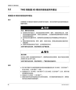 离散量 I/O 模块描述

3.2

TWD 离散量 I/O 模块的接线规则和建议

离散量 I/O 模块的接线规则和建议
简介
对离散量 I/O 模块进行接线时必须遵守多项规则。有关如何遵守这些规则的建议在
需要时提供。

危险
电击、爆炸或电弧危险
在卸除任何护盖或门，或安装或卸除任何附件、硬件、电缆或导线之前，先断
开所有设备的电源连接 （包括已连接设备）
，此设备的相应硬件指南中另有指
定的特定情况除外。
在所指出的位置和时间，始终使用合适的额定电压传感器确认所有电源已关
闭。
更换并紧固所有护盖、附件、硬件、电缆与电线，并确认接地连接正确后再对
设备通电。
在操作本设备及相关产品时，必须使用指定电压。
如果不遵守这些说明，将会导致死亡或严重伤害。

警告
输出故障
在存在人身和 / 或设备危险的场合下，请使用适当的安全联锁。输出可能发生故障
并保持 ON 或 OFF 状态。
如果不遵守这些说明，将会导致死亡、严重伤害或设备损坏。
规则
每个端子最多可以接受两条配有电缆末端装置或接头的 18 AWG （0.82 毫米 2）
到 28 AWG （0.08 毫米 2）电缆。
电源线应介于 18 AWG（0.82 毫米 2) 与 22 AWG（0.33 毫米 2）之间。请尽可能
使用最短的电源线。
地线应为 16 AWG （1.30 毫米 2）
。
面板内部所布设的电源线必须与其他电源线、 I/O 接线和通讯接线分开。请将接
线布设在单独的电缆管道中。

44

35013255 06/2011

 