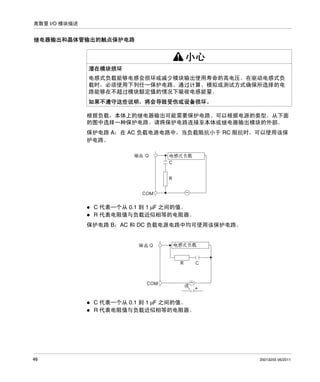 离散量 I/O 模块描述

继电器输出和晶体管输出的触点保护电路

小心
潜在模块损坏
电感式负载能够电感会损坏或减少模块输出使用寿命的高电压。在驱动电感式负
载时，必须使用下列任一保护电路。通过计算、模拟或测试方式确保所选择的电
路能够在不超过模块额定值的情况下吸收电感能量。
如果不遵守这些说明，将会导致受伤或设备损坏。
根据负载，本体上的继电器输出可能需要保护电路。可以根据电源的类型，从下面
的图中选择一种保护电路。请将保护电路连接至本体或继电器输出模块的外部。
保护电路 A：在 AC 负载电源电路中，当负载阻抗小于 RC 阻抗时，可以使用该保
护电路。

C 代表一个从 0.1 到 1 μF 之间的值。
R 代表电阻值与负载近似相等的电阻器。
保护电路 B：AC 和 DC 负载电源电路中均可使用该保护电路。

C 代表一个从 0.1 到 1 μF 之间的值。
R 代表电阻值与负载近似相等的电阻器。

46

35013255 06/2011

 