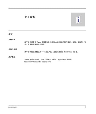 关于本书

概览
文档范围
本手册介绍有关 Twido 离散量 I/O 模块和 AS-i 模块的部件描述、规格、接线图、安
装、设置和故障排除的信息。
有效性说明
本手册中的信息仅适用于 Twido 产品。此文档适用于 TwidoSuite 2.3 版。
用户意见
欢迎对本书提出意见。您可以给我们发邮件，我们的邮件地址是
techcomm@schneider-electric.com。

35013255 06/2011

9

 