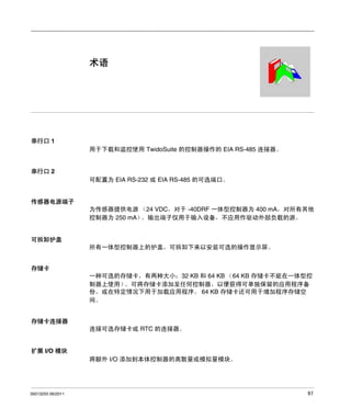 Twido 可编程控制器
术语
35013255 06/2011

术语

串行口 1
用于下载和监控使用 TwidoSuite 的控制器操作的 EIA RS-485 连接器。

串行口 2
可配置为 EIA RS-232 或 EIA RS-485 的可选端口。

传感器电源端子
为传感器提供电源 （24 VDC，对于 -40DRF 一体型控制器为 400 mA，对所有其他
控制器为 250 mA）
。输出端子仅用于输入设备，不应用作驱动外部负载的源。

可拆卸护盖
所有一体型控制器上的护盖，可拆卸下来以安装可选的操作显示屏。
存储卡
一种可选的存储卡，有两种大小：32 KB 和 64 KB （64 KB 存储卡不能在一体型控
制器上使用）
。可将存储卡添加至任何控制器，以便获得可单独保留的应用程序备
份，或在特定情况下用于加载应用程序。 64 KB 存储卡还可用于增加程序存储空
间。
存储卡连接器
连接可选存储卡或 RTC 的连接器。

扩展 I/O 模块
将额外 I/O 添加到本体控制器的离散量或模拟量模块。

35013255 06/2011

97

 