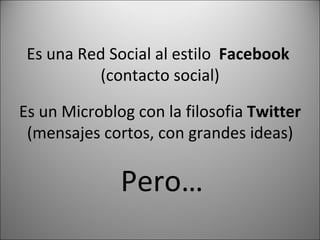 Es una Red Social al estilo Facebook (contacto social) Es un Microblog con la filosofia Twitter (mensajes cortos, con grandes ideas) Pero…