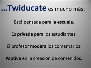 … Twiducate es mucho más: Está pensada para la escuela . Es privada para los estudiantes. El profesor modera los comentarios. Motiva en la creación de contenidos.