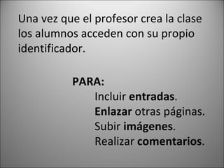 Una vez que el profesor crea la clase los alumnos acceden con su propio identificador. PARA: Incluir entradas . Enlazar otras páginas. Subir imágenes . Realizar comentarios .