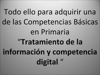 Todo ello para adquirir una de las Competencias Básicas en Primaria “ Tratamiento de la información y competencia digital “
