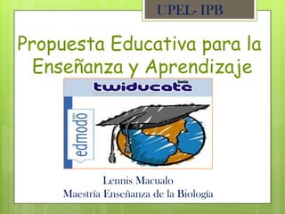 UPEL- IPB

Propuesta Educativa para la
  Enseñanza y Aprendizaje




              Lennis Macualo
     Maestría Enseñanza de la Biología
 
