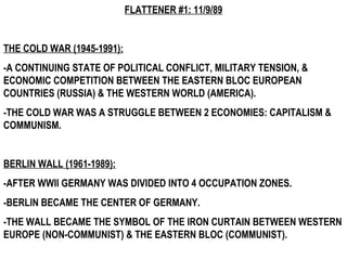FLATTENER #1: 11/9/89 THE COLD WAR (1945-1991): -A CONTINUING STATE OF POLITICAL CONFLICT, MILITARY TENSION, & ECONOMIC COMPETITION BETWEEN THE EASTERN BLOC EUROPEAN COUNTRIES (RUSSIA) & THE WESTERN WORLD (AMERICA).  -THE COLD WAR WAS A STRUGGLE BETWEEN 2 ECONOMIES: CAPITALISM & COMMUNISM. BERLIN WALL (1961-1989): -AFTER WWII GERMANY WAS DIVIDED INTO 4 OCCUPATION ZONES. -BERLIN BECAME THE CENTER OF GERMANY. -THE WALL BECAME THE SYMBOL OF THE IRON CURTAIN BETWEEN WESTERN EUROPE (NON-COMMUNIST) & THE EASTERN BLOC (COMMUNIST).  