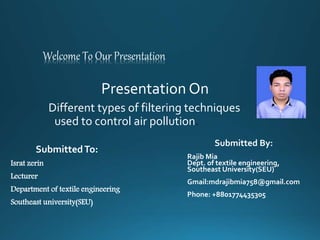 Welcome To Our Presentation
Presentation On
Different types of filtering techniques
used to control air pollution.
Submitted By:
Rajib Mia
Dept. of textile engineering,
Southeast University(SEU)
Gmail:mdrajibmia758@gmail.com
Phone: +8801774435305
SubmittedTo:
Israt zerin
Lecturer
Department of textile engineering
Southeast university(SEU)
 