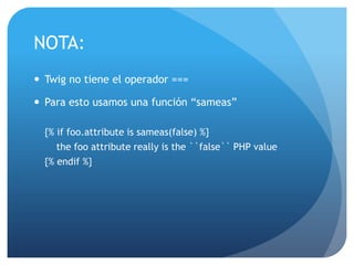 NOTA:
 Twig no tiene el operador ===

 Para esto usamos una función “sameas”

  {% if foo.attribute is sameas(false) %}
     the foo attribute really is the ``false`` PHP value
  {% endif %}
 