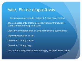 Vale, Fin de diapositivas
  Creamos un proyecto de symfony 2.1 para hacer cositas

php composer.phar create-project symfony/framework-
standard-edition twig-formacion

Copiamos composer.phar en twig-formacion y ejecutamos:

php composer.phar install

Chmod –R 777 app/cache

Chmod –R 777 app/logs

http://local.twig-formacion.com/app_dev.php/demo/hello/
 