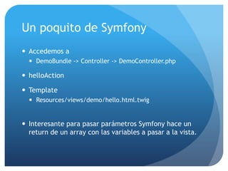 Un poquito de Symfony
 Accedemos a
   DemoBundle -> Controller -> DemoController.php

 helloAction

 Template
   Resources/views/demo/hello.html.twig


 Interesante para pasar parámetros Symfony hace un
  return de un array con las variables a pasar a la vista.
 