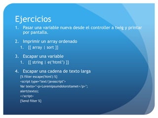 Ejercicios
1. Pasar una variable nueva desde el controller a twig y printar
   por pantalla.

2. Imprimir un array ordenado
  1.   {{ array | sort }}

3. Escapar una variable
  1.   {{ string | e(„html‟) }}

4. Escapar una cadena de texto larga
  {% filter escape('html') %}
  <script type="text/javascript">
  Var texto="<p>Loremipsumdolorsitamet</p>";
  alert(texto);
  </script>
  {%end filter %}
 